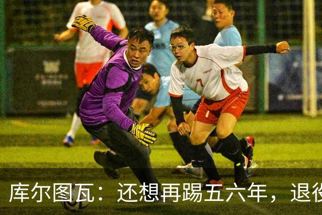 库尔图瓦：还想再踢五六年，退役后不想当主教练因为这让人老得快